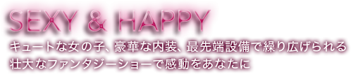 SEXY&HAPPY キュートな女の子、豪華な内装、最先端設備で繰り広げられる壮大なファンタジーショーで感動をあなたに