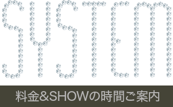 SYSTEM 料金＆SHOWの時間ご案内