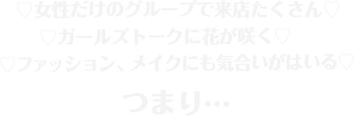 女性だけのグループで来店たくさん、ガールズトークに花が咲く、ファッション、メイクにも気合いがはいる、つまり…