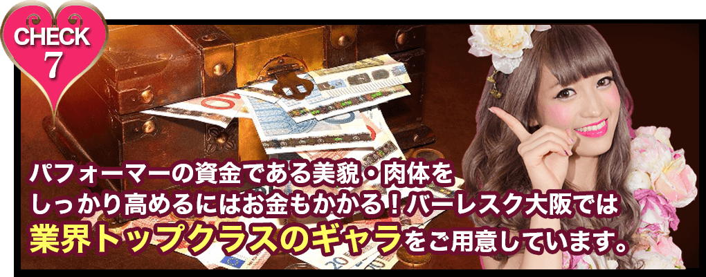 CHECK7 パフォーマーの資金である美貌・肉体を しっかり高めるにはお金もかかる！バーレスク大阪では 業界トップクラスのギャラをご用意し