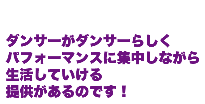 つまり... ダンサーがダンサーらしく パフォーマンスに集中しながら 生活していける 提供があるのです！