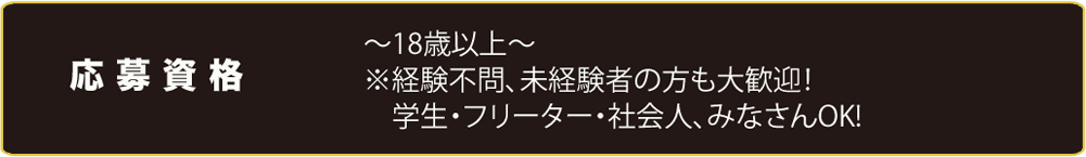 応募資格　18歳以上※経験不問、未経験者の方も大歓迎！ 学生、フリーター、社会人、みなさん0K!
