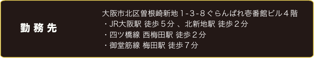 勤務先　大阪市北区曽根崎新地１-３-８ぐらんぱれ壱番館ビル４階 ・JR大阪駅 徒歩５分 、北新地駅 徒歩２分  ・四ツ橋線 西梅田駅