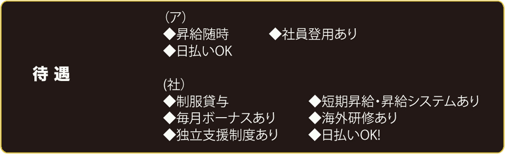 待遇	(ア）	昇給随時	4土員登用あリ　曰払い0K	　(社）制服貸与	短期昇給　昇給システムあリ　毎月ボーナスあリ	海外研修あリ　独立支援制度あり	日払い0K!