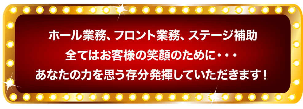 ホール業務、フロント業務、ステージ補助 全てはお客様の笑顔のために・・・ あなたの力を思う存分発揮していただきます！